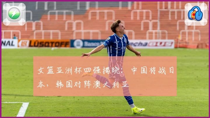 女篮亚洲杯四强揭晓：中国将战日本，韩国对阵澳大利亚
