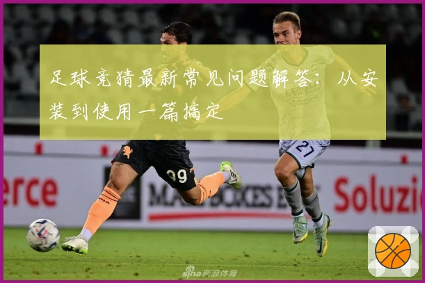 足球竞猜最新常见问题解答：从安装到使用一篇搞定