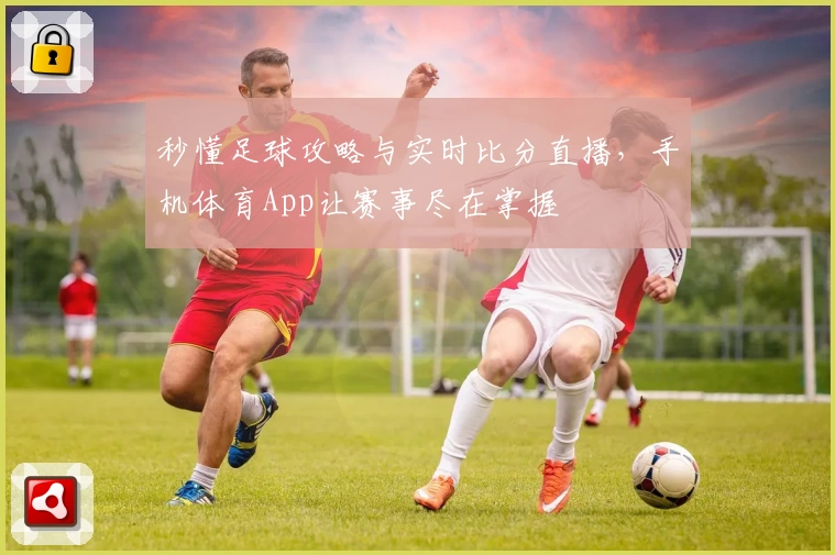 秒懂足球攻略与实时比分直播，手机体育App让赛事尽在掌握
