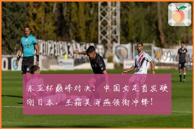 东亚杯巅峰对决:中国女足首发硬刚日本,王霜吴海燕领衔冲锋!
