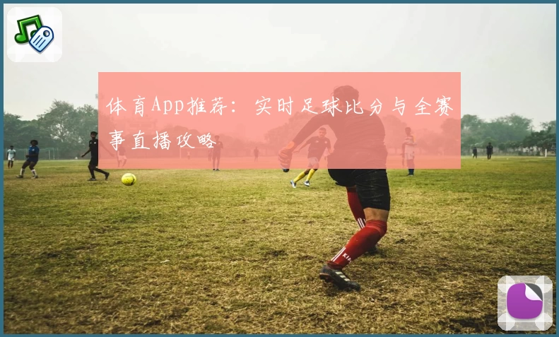 体育App推荐:实时足球比分与全赛事直播攻略