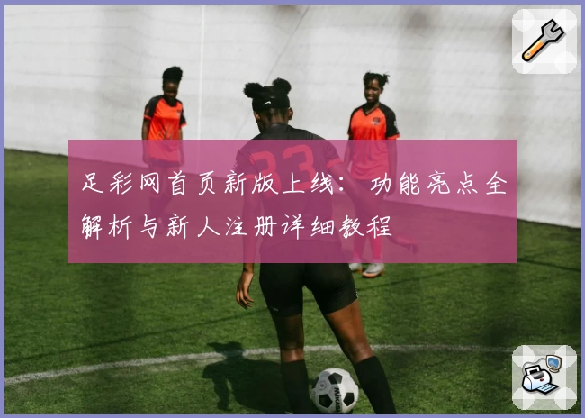 足彩网首页新版上线：功能亮点全解析与新人注册详细教程