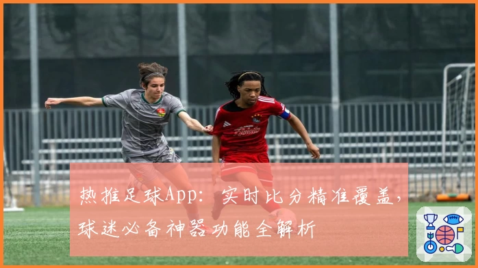 热推足球App：实时比分精准覆盖，球迷必备神器功能全解析