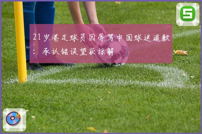 21岁港足球员因辱骂中国球迷道歉:承认错误望获谅解