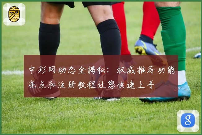 中彩网动态全揭秘：权威推荐功能亮点和注册教程让您快速上手