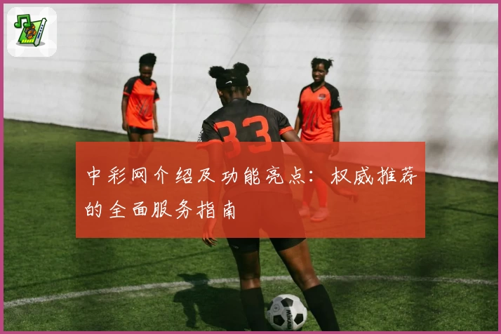 中彩网介绍及功能亮点：权威推荐的全面服务指南