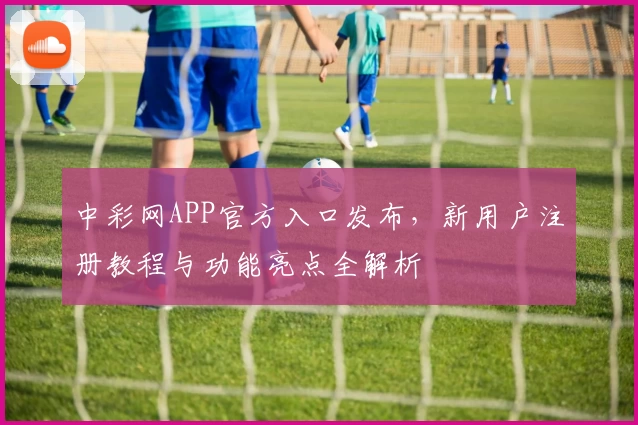 中彩网APP官方入口发布，新用户注册教程与功能亮点全解析