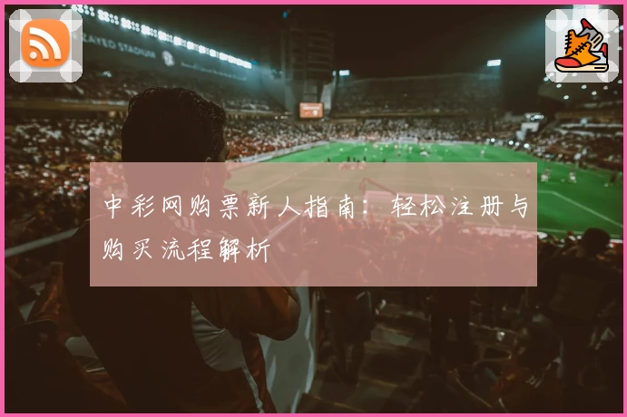 中彩网购票新人指南:轻松注册与购买流程解析