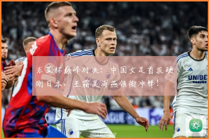 东亚杯巅峰对决:中国女足首发硬刚日本,王霜吴海燕领衔冲锋!