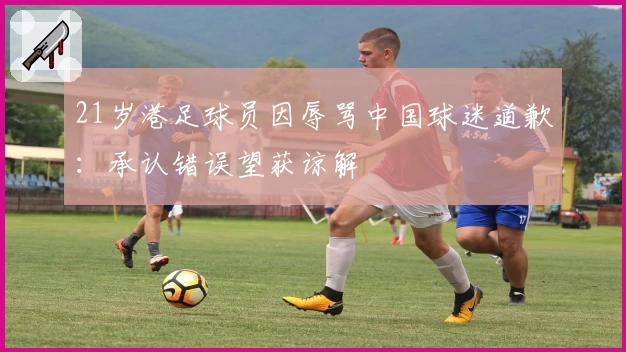21岁港足球员因辱骂中国球迷道歉:承认错误望获谅解