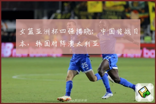 女篮亚洲杯四强揭晓：中国将战日本，韩国对阵澳大利亚